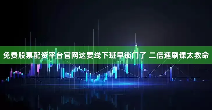 免费股票配资平台官网这要线下班早锁门了 二倍速刷课太救命
