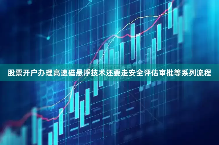 股票开户办理高速磁悬浮技术还要走安全评估审批等系列流程