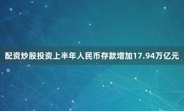 配资炒股投资上半年人民币存款增加17.94万亿元