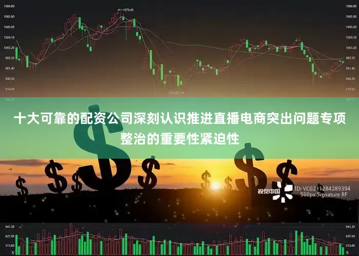 十大可靠的配资公司深刻认识推进直播电商突出问题专项整治的重要性紧迫性
