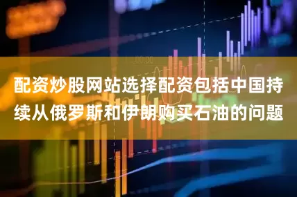 配资炒股网站选择配资包括中国持续从俄罗斯和伊朗购买石油的问题