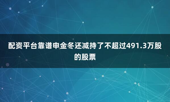 配资平台靠谱申金冬还减持了不超过491.3万股的股票