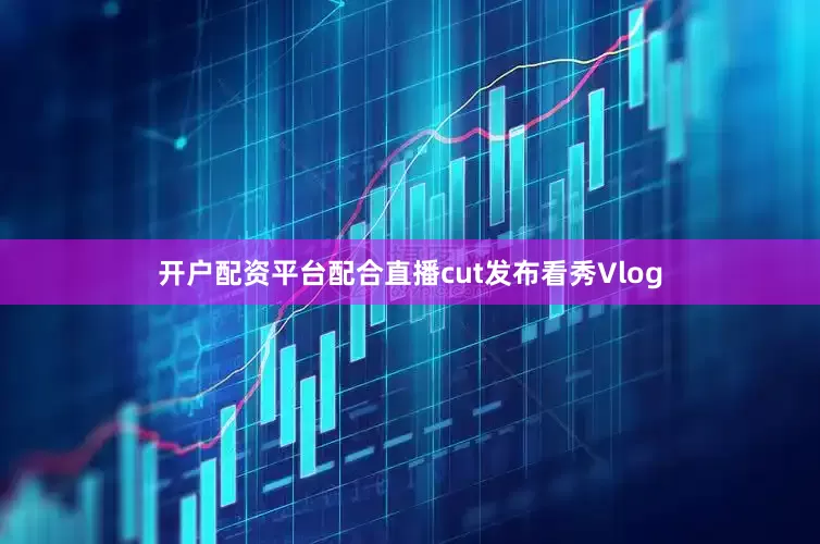 开户配资平台配合直播cut发布看秀Vlog