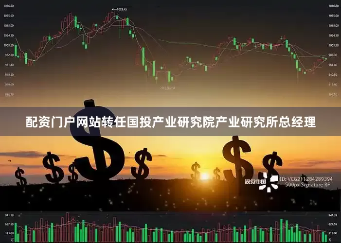 配资门户网站转任国投产业研究院产业研究所总经理
