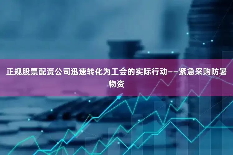 正规股票配资公司迅速转化为工会的实际行动——紧急采购防暑物资