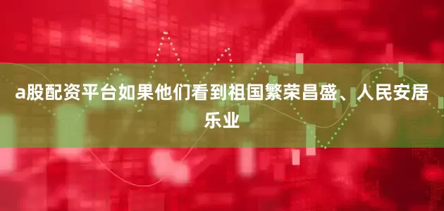 a股配资平台如果他们看到祖国繁荣昌盛、人民安居乐业